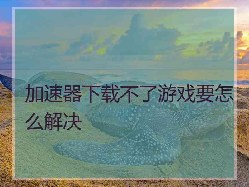 加速器下载不了游戏要怎么解决